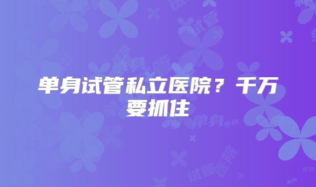 单身试管私立医院？千万要抓住