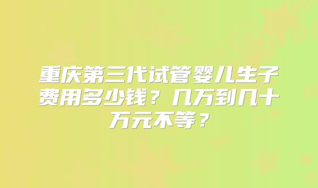重庆第三代试管婴儿生子费用多少钱？几万到几十万元不等？
