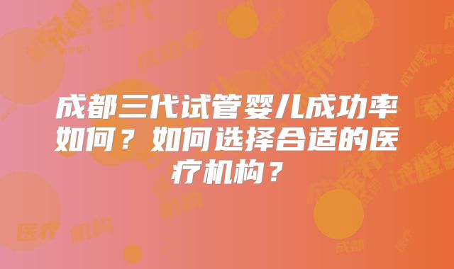 成都三代试管婴儿成功率如何？如何选择合适的医疗机构？