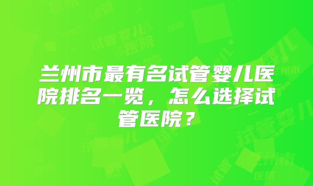 兰州市最有名试管婴儿医院排名一览，怎么选择试管医院？