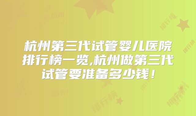 杭州第三代试管婴儿医院排行榜一览,杭州做第三代试管要准备多少钱!