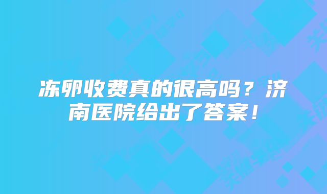 冻卵收费真的很高吗?济南医院给出了答案!