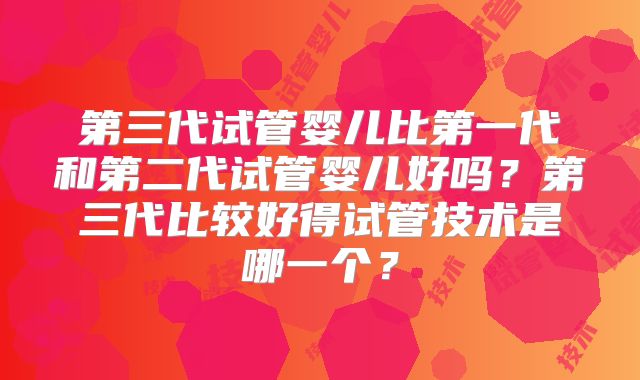 第三代试管婴儿比第一代和第二代试管婴儿好吗？第三代比较好得试管技术是哪一个？