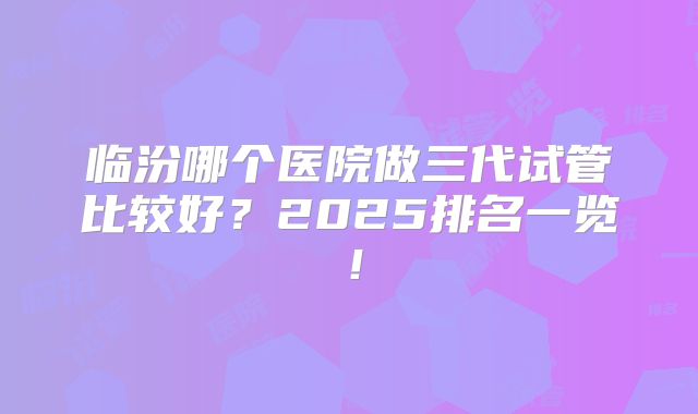 临汾哪个医院做三代试管比较好？2025排名一览！
