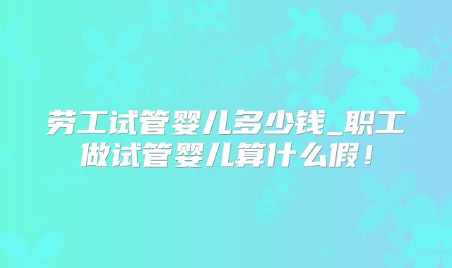 劳工试管婴儿多少钱_职工做试管婴儿算什么假!