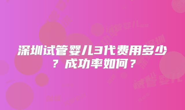 深圳试管婴儿3代费用多少？成功率如何？
