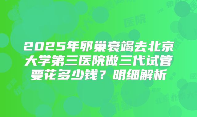 2025年卵巢衰竭去北京大学第三医院做三代试管要花多少钱？明细解析
