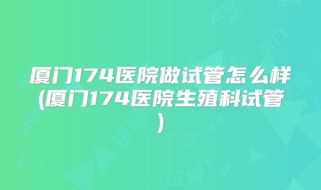 厦门174医院做试管怎么样(厦门174医院生殖科试管)