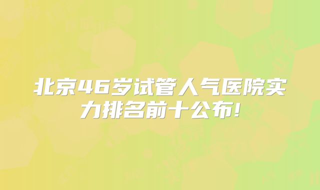 北京46岁试管人气医院实力排名前十公布!