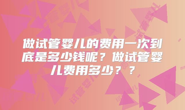 做试管婴儿的费用一次到底是多少钱呢？做试管婴儿费用多少？？