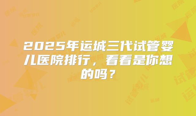 2025年运城三代试管婴儿医院排行，看看是你想的吗？