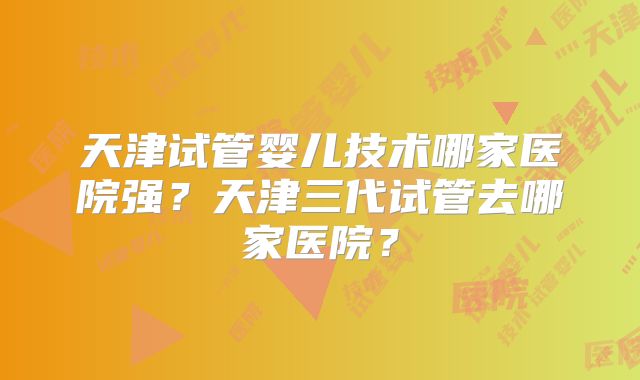 天津试管婴儿技术哪家医院强？天津三代试管去哪家医院？