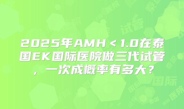 2025年AMH＜1.0在泰国EK国际医院做三代试管，一次成概率有多大？
