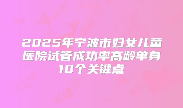 2025年宁波市妇女儿童医院试管成功率高龄单身10个关键点