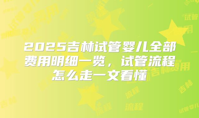 2025吉林试管婴儿全部费用明细一览，试管流程怎么走一文看懂