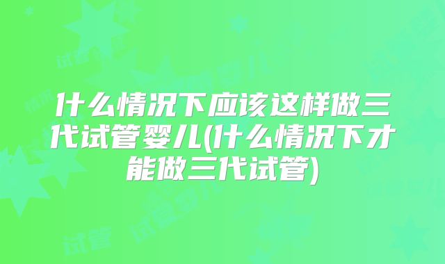 什么情况下应该这样做三代试管婴儿(什么情况下才能做三代试管)