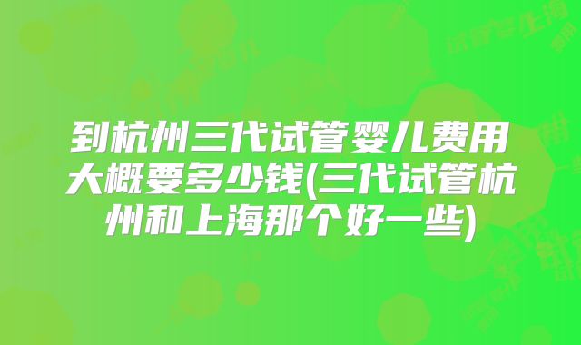 到杭州三代试管婴儿费用大概要多少钱(三代试管杭州和上海那个好一些)