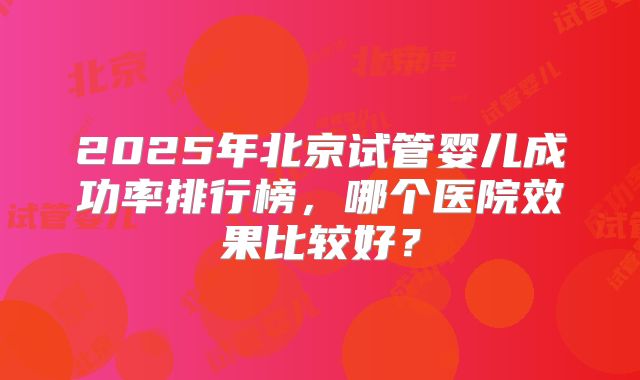 2025年北京试管婴儿成功率排行榜，哪个医院效果比较好？