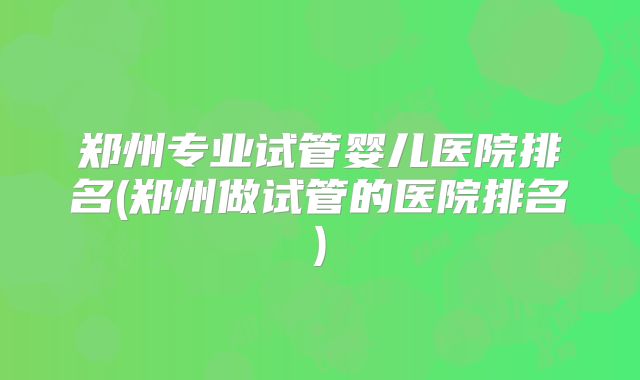 郑州专业试管婴儿医院排名(郑州做试管的医院排名)