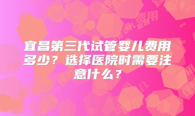 宜昌第三代试管婴儿费用多少？选择医院时需要注意什么？