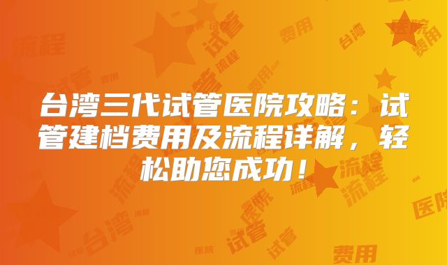 台湾三代试管医院攻略：试管建档费用及流程详解，轻松助您成功！