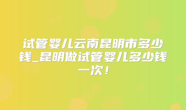 试管婴儿云南昆明市多少钱_昆明做试管婴儿多少钱一次！