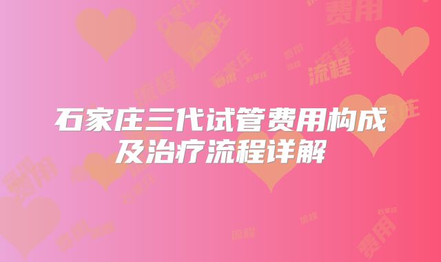 石家庄三代试管费用构成及治疗流程详解