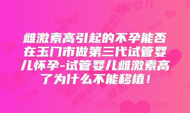 雌激素高引起的不孕能否在玉门市做第三代试管婴儿怀孕-试管婴儿雌激素高了为什么不能移植！