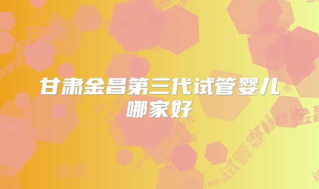 甘肃金昌第三代试管婴儿哪家好