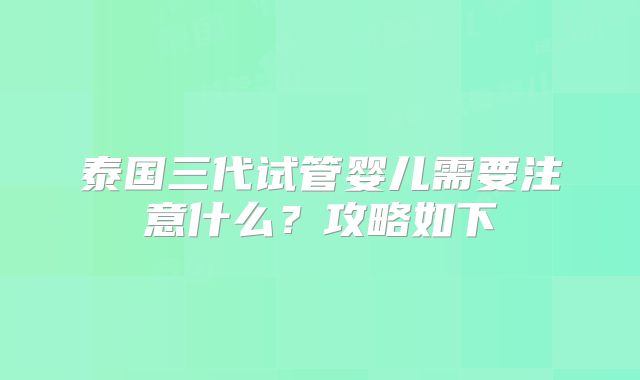 泰国三代试管婴儿需要注意什么？攻略如下