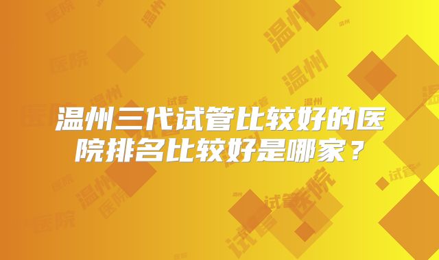 温州三代试管比较好的医院排名比较好是哪家？