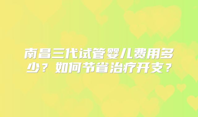 南昌三代试管婴儿费用多少？如何节省治疗开支？