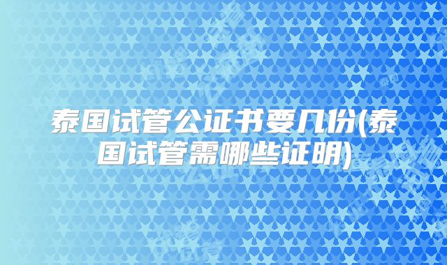 泰国试管公证书要几份(泰国试管需哪些证明)