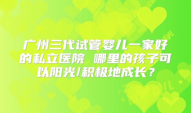 广州三代试管婴儿一家好的私立医院 哪里的孩子可以阳光/积极地成长？