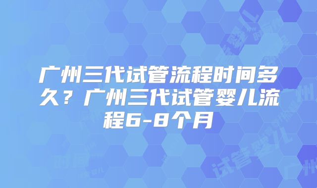 广州三代试管流程时间多久?广州三代试管婴儿流程6-8个月