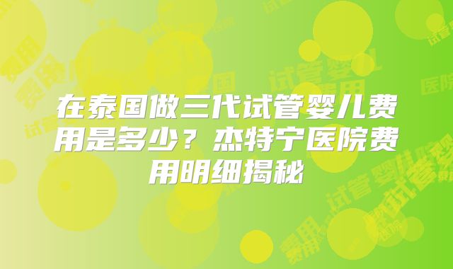 在泰国做三代试管婴儿费用是多少？杰特宁医院费用明细揭秘