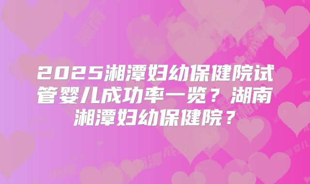 2025湘潭妇幼保健院试管婴儿成功率一览？湖南湘潭妇幼保健院？