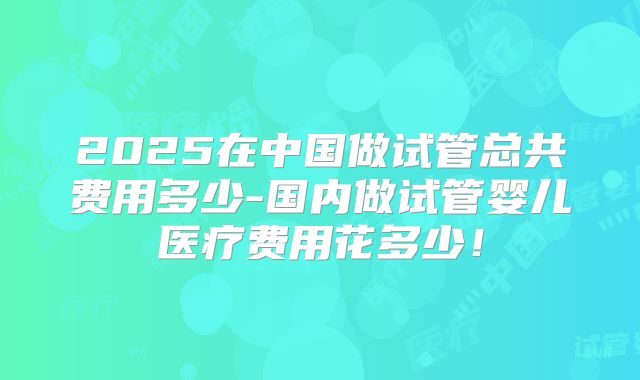 2025在中国做试管总共费用多少-国内做试管婴儿医疗费用花多少!