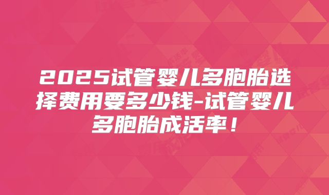 2025试管婴儿多胞胎选择费用要多少钱-试管婴儿多胞胎成活率！