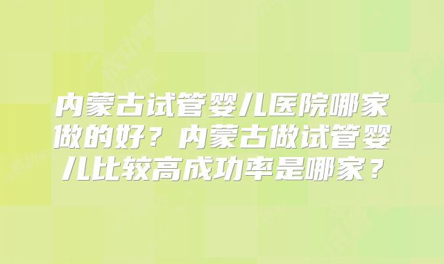 内蒙古试管婴儿医院哪家做的好？内蒙古做试管婴儿比较高成功率是哪家？