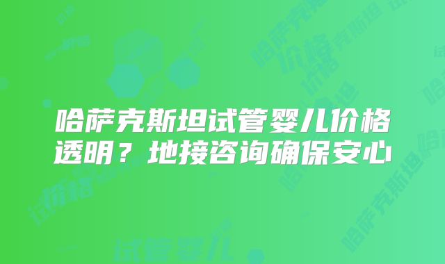 哈萨克斯坦试管婴儿价格透明？地接咨询确保安心