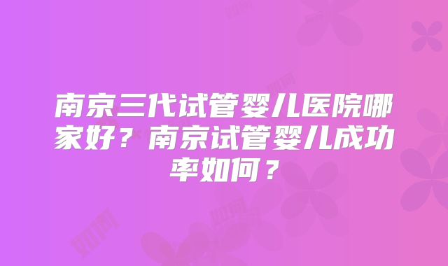 南京三代试管婴儿医院哪家好？南京试管婴儿成功率如何？