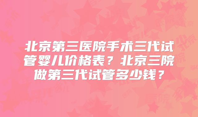 北京第三医院手术三代试管婴儿价格表？北京三院做第三代试管多少钱？