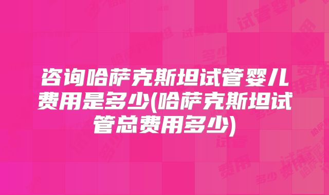 咨询哈萨克斯坦试管婴儿费用是多少(哈萨克斯坦试管总费用多少)
