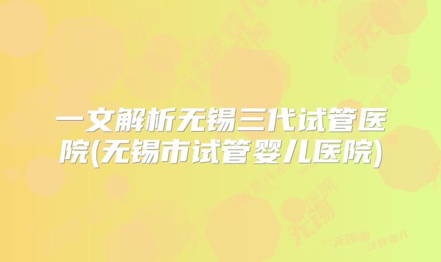 一文解析无锡三代试管医院(无锡市试管婴儿医院)