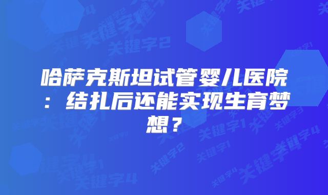 哈萨克斯坦试管婴儿医院：结扎后还能实现生育梦想？