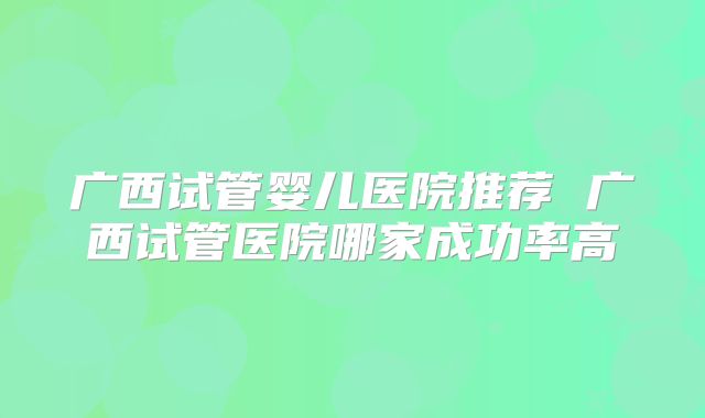 广西试管婴儿医院推荐 广西试管医院哪家成功率高
