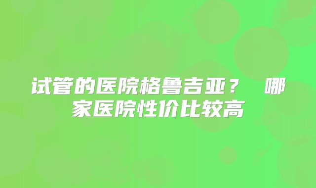 试管的医院格鲁吉亚？ 哪家医院性价比较高