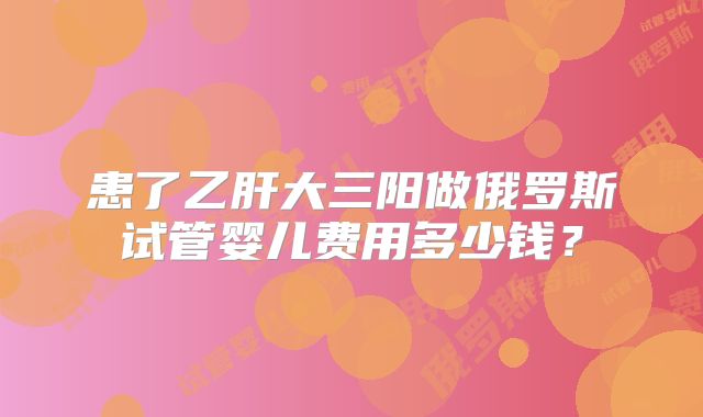 患了乙肝大三阳做俄罗斯试管婴儿费用多少钱？