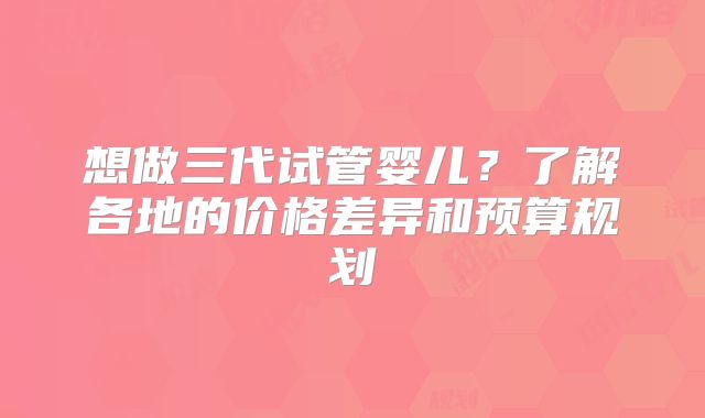 想做三代试管婴儿？了解各地的价格差异和预算规划